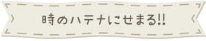 時のハテナにせまる!!